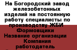 На Богородский завод железобетонных изделий на постоянную работу специалисты по производству ЖБИ: Формовщики › Название организации ­ Компания-работодатель › Отрасль предприятия ­ Другое › Минимальный оклад ­ 20 000 - Все города Работа » Вакансии   . Мордовия респ.